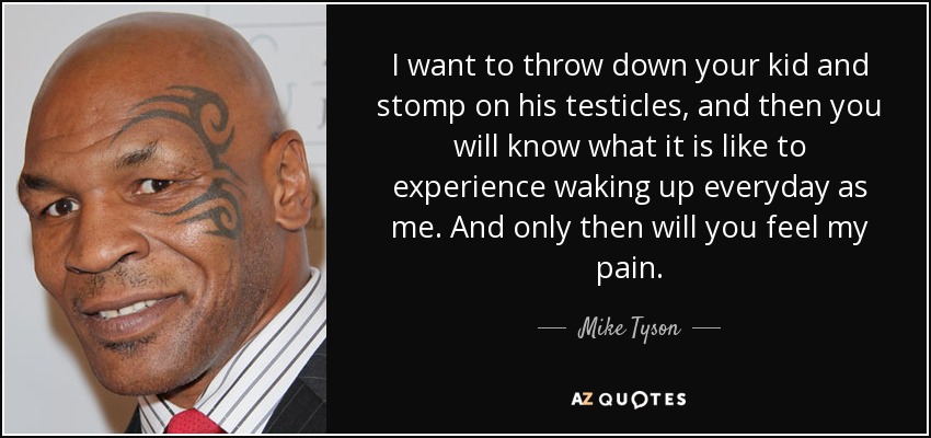I want to throw down your kid and stomp on his testicles, and then you will know what it is like to experience waking up everyday as me. And only then will you feel my pain. - Mike Tyson