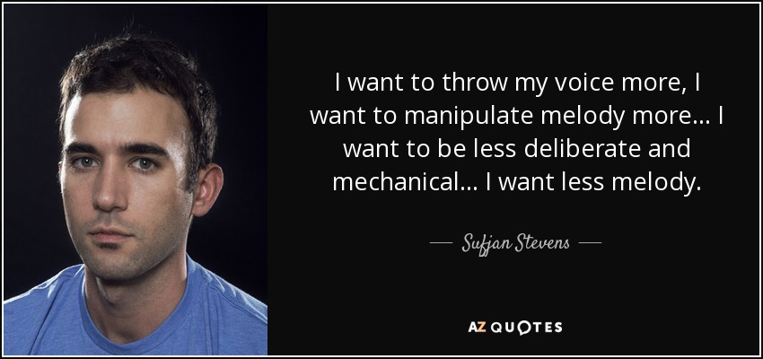 I want to throw my voice more, I want to manipulate melody more... I want to be less deliberate and mechanical... I want less melody. - Sufjan Stevens