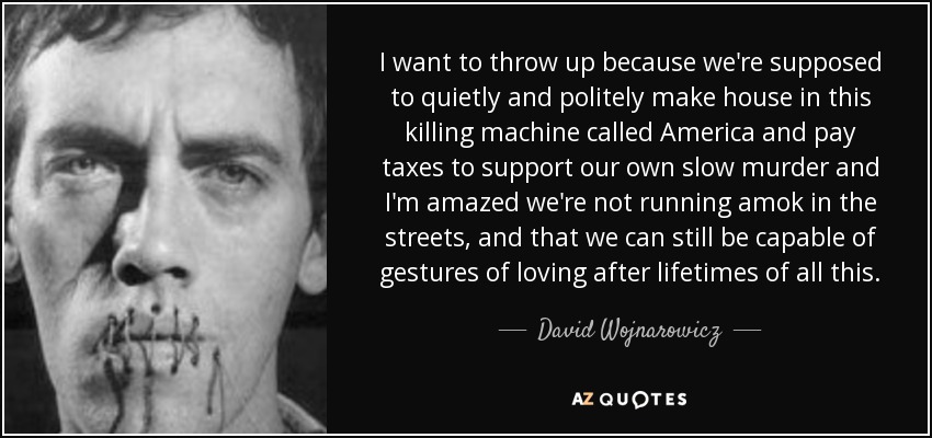 I want to throw up because we're supposed to quietly and politely make house in this killing machine called America and pay taxes to support our own slow murder and I'm amazed we're not running amok in the streets, and that we can still be capable of gestures of loving after lifetimes of all this. - David Wojnarowicz