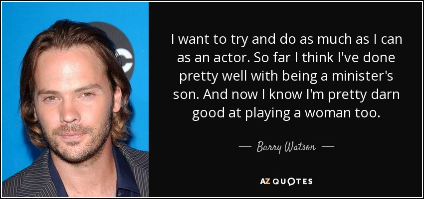I want to try and do as much as I can as an actor. So far I think I've done pretty well with being a minister's son. And now I know I'm pretty darn good at playing a woman too. - Barry Watson