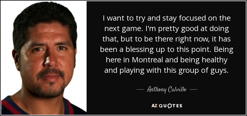 I want to try and stay focused on the next game. I'm pretty good at doing that, but to be there right now, it has been a blessing up to this point. Being here in Montreal and being healthy and playing with this group of guys. - Anthony Calvillo