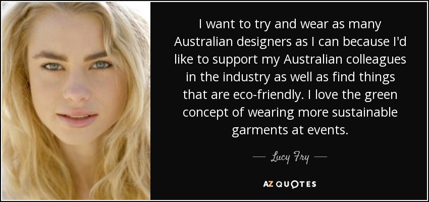I want to try and wear as many Australian designers as I can because I'd like to support my Australian colleagues in the industry as well as find things that are eco-friendly. I love the green concept of wearing more sustainable garments at events. - Lucy Fry