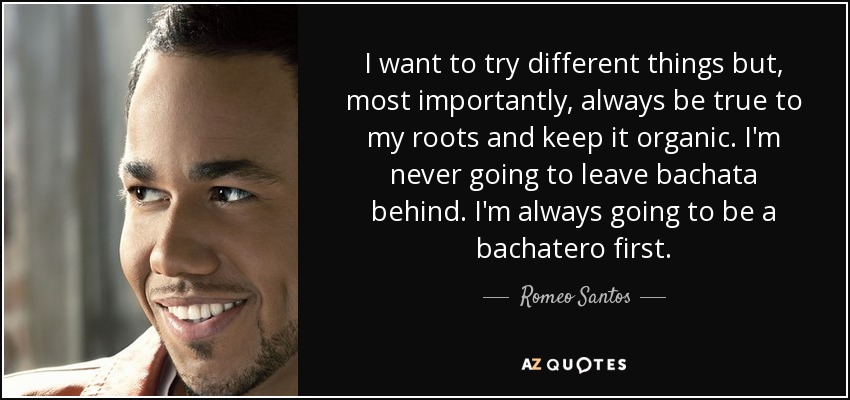 I want to try different things but, most importantly, always be true to my roots and keep it organic. I'm never going to leave bachata behind. I'm always going to be a bachatero first. - Romeo Santos