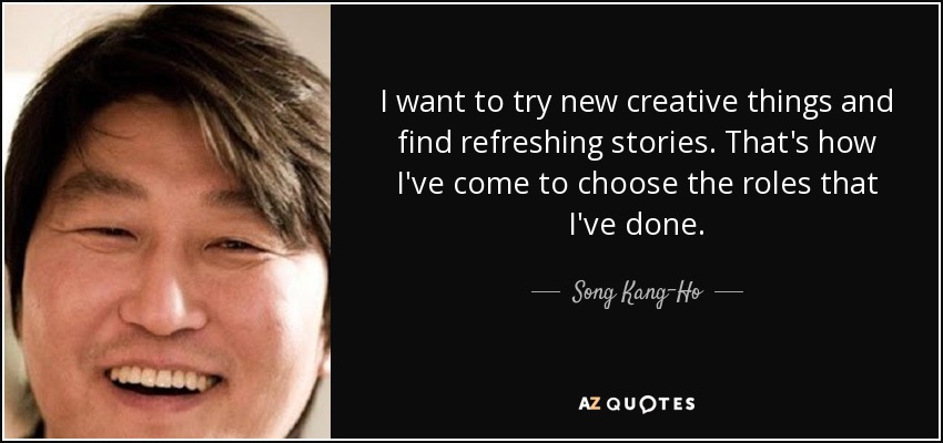 I want to try new creative things and find refreshing stories. That's how I've come to choose the roles that I've done. - Song Kang-Ho