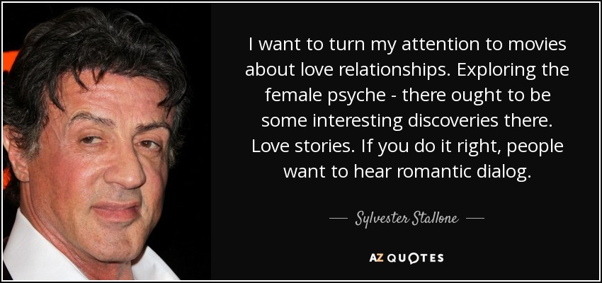 I want to turn my attention to movies about love relationships. Exploring the female psyche - there ought to be some interesting discoveries there. Love stories. If you do it right, people want to hear romantic dialog. - Sylvester Stallone