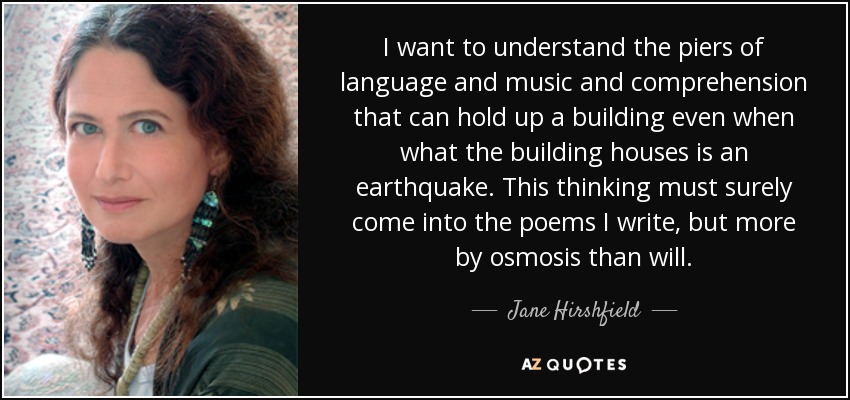 I want to understand the piers of language and music and comprehension that can hold up a building even when what the building houses is an earthquake. This thinking must surely come into the poems I write, but more by osmosis than will. - Jane Hirshfield