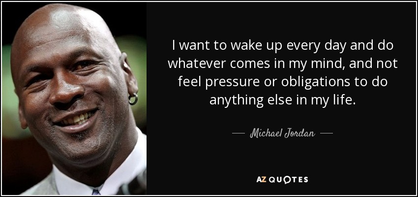I want to wake up every day and do whatever comes in my mind, and not feel pressure or obligations to do anything else in my life. - Michael Jordan