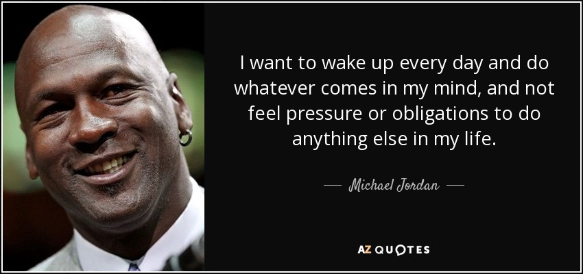 I want to wake up every day and do whatever comes in my mind, and not feel pressure or obligations to do anything else in my life. - Michael Jordan