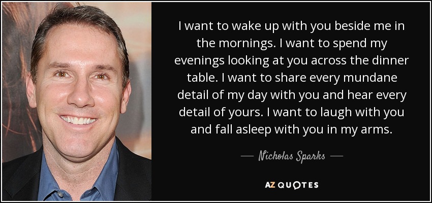 I want to wake up with you beside me in the mornings. I want to spend my evenings looking at you across the dinner table. I want to share every mundane detail of my day with you and hear every detail of yours. I want to laugh with you and fall asleep with you in my arms. - Nicholas Sparks