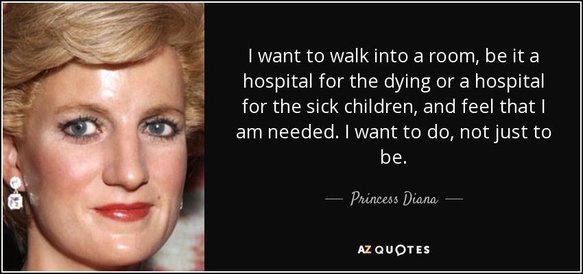 I want to walk into a room, be it a hospital for the dying or a hospital for the sick children, and feel that I am needed. I want to do, not just to be. - Princess Diana