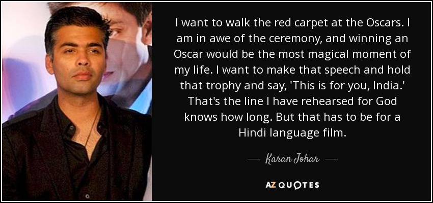 I want to walk the red carpet at the Oscars. I am in awe of the ceremony, and winning an Oscar would be the most magical moment of my life. I want to make that speech and hold that trophy and say, 'This is for you, India.' That's the line I have rehearsed for God knows how long. But that has to be for a Hindi language film. - Karan Johar