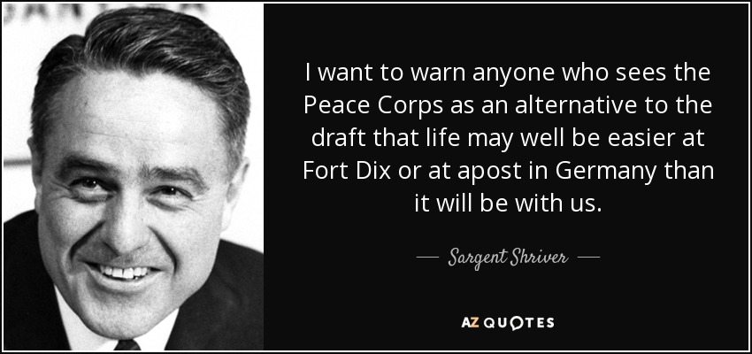I want to warn anyone who sees the Peace Corps as an alternative to the draft that life may well be easier at Fort Dix or at apost in Germany than it will be with us. - Sargent Shriver