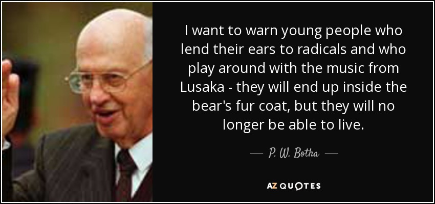I want to warn young people who lend their ears to radicals and who play around with the music from Lusaka - they will end up inside the bear's fur coat, but they will no longer be able to live. - P. W. Botha