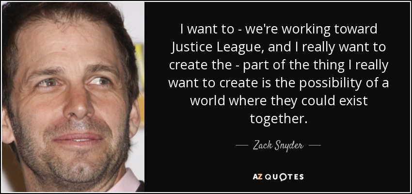 I want to - we're working toward Justice League, and I really want to create the - part of the thing I really want to create is the possibility of a world where they could exist together. - Zack Snyder