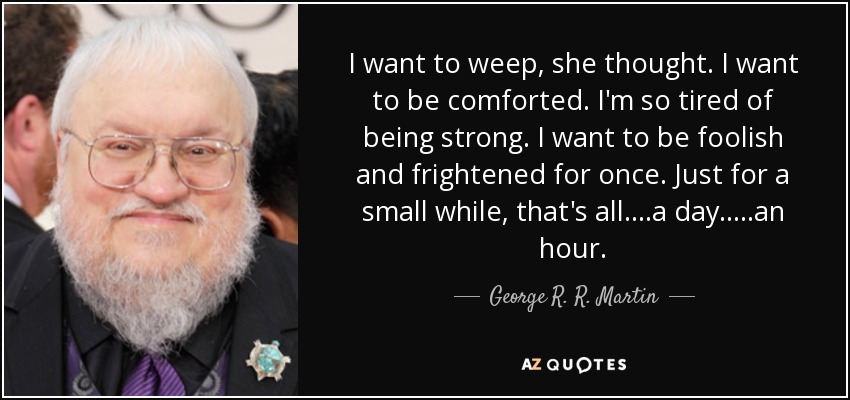 I want to weep, she thought. I want to be comforted. I'm so tired of being strong. I want to be foolish and frightened for once. Just for a small while, that's all....a day.....an hour. - George R. R. Martin