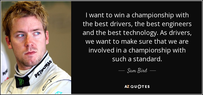 I want to win a championship with the best drivers, the best engineers and the best technology. As drivers, we want to make sure that we are involved in a championship with such a standard. - Sam Bird