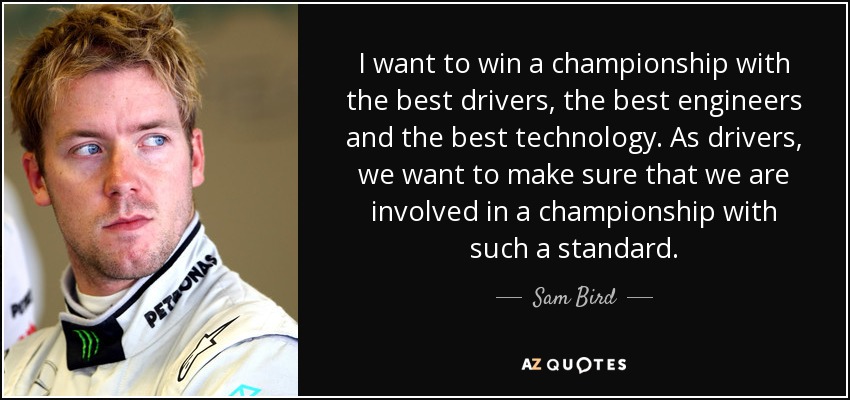 I want to win a championship with the best drivers, the best engineers and the best technology. As drivers, we want to make sure that we are involved in a championship with such a standard. - Sam Bird