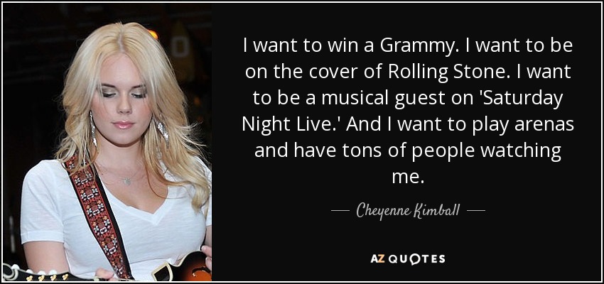 I want to win a Grammy. I want to be on the cover of Rolling Stone. I want to be a musical guest on 'Saturday Night Live.' And I want to play arenas and have tons of people watching me. - Cheyenne Kimball