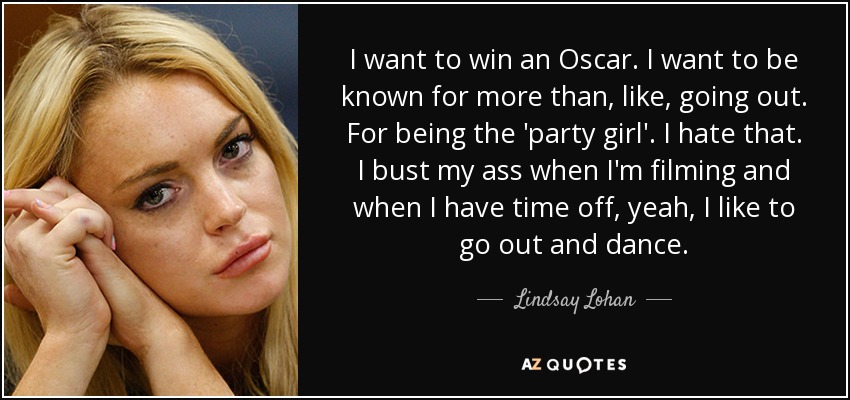 I want to win an Oscar. I want to be known for more than, like, going out. For being the 'party girl'. I hate that. I bust my ass when I'm filming and when I have time off, yeah, I like to go out and dance. - Lindsay Lohan