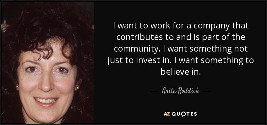 I want to work for a company that contributes to and is part of the community. I want something not just to invest in. I want something to believe in. - Anita Roddick