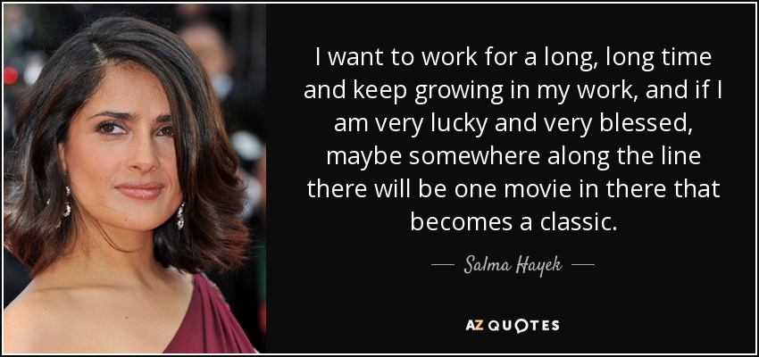 I want to work for a long, long time and keep growing in my work, and if I am very lucky and very blessed, maybe somewhere along the line there will be one movie in there that becomes a classic. - Salma Hayek