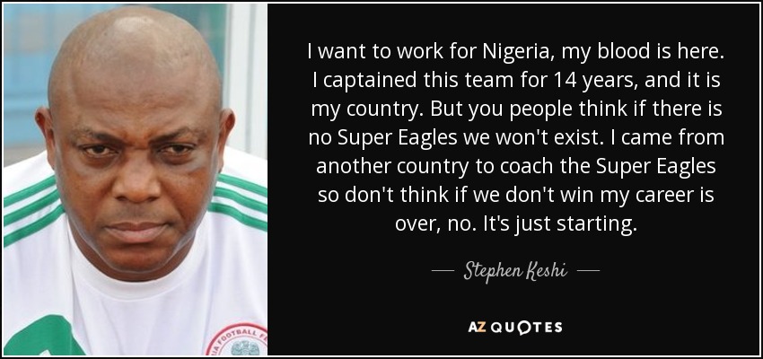 I want to work for Nigeria, my blood is here. I captained this team for 14 years, and it is my country. But you people think if there is no Super Eagles we won't exist. I came from another country to coach the Super Eagles so don't think if we don't win my career is over, no. It's just starting. - Stephen Keshi