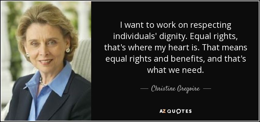 I want to work on respecting individuals' dignity. Equal rights, that's where my heart is. That means equal rights and benefits, and that's what we need. - Christine Gregoire