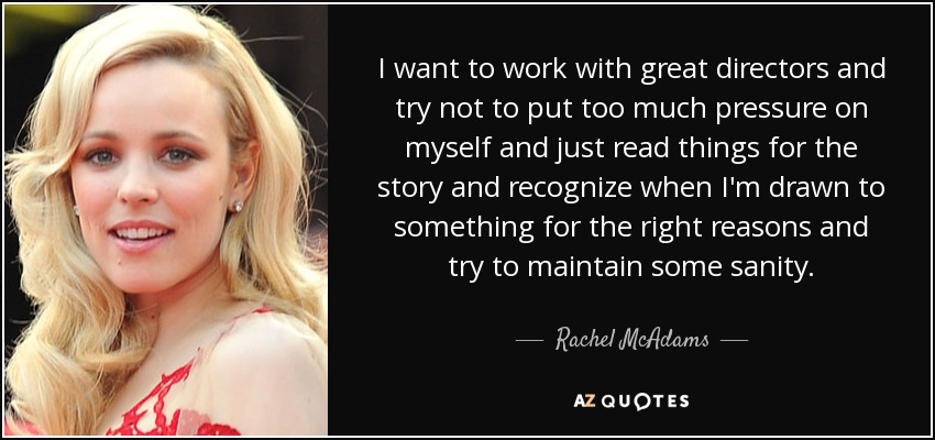 I want to work with great directors and try not to put too much pressure on myself and just read things for the story and recognize when I'm drawn to something for the right reasons and try to maintain some sanity. - Rachel McAdams