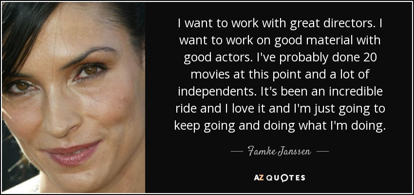 I want to work with great directors. I want to work on good material with good actors. I've probably done 20 movies at this point and a lot of independents. It's been an incredible ride and I love it and I'm just going to keep going and doing what I'm doing. - Famke Janssen
