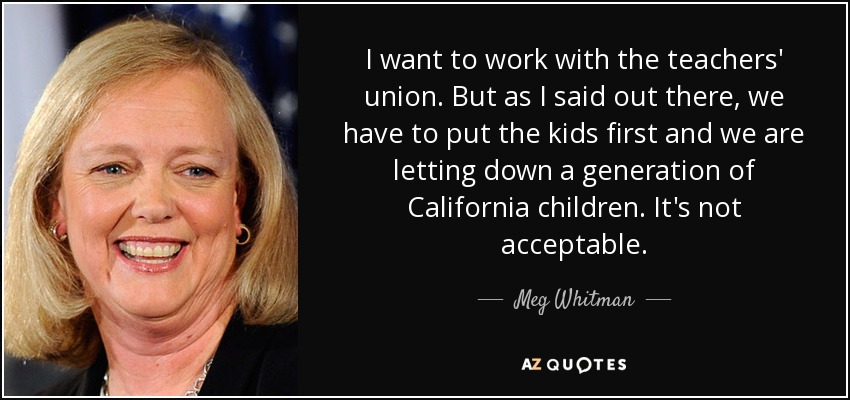 I want to work with the teachers' union. But as I said out there, we have to put the kids first and we are letting down a generation of California children. It's not acceptable. - Meg Whitman