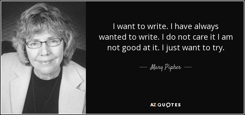 I want to write. I have always wanted to write. I do not care it I am not good at it. I just want to try. - Mary Pipher