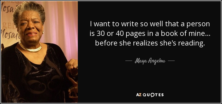 I want to write so well that a person is 30 or 40 pages in a book of mine ... before she realizes she's reading. - Maya Angelou