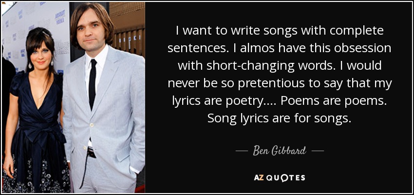 I want to write songs with complete sentences. I almos have this obsession with short-changing words. I would never be so pretentious to say that my lyrics are poetry. ... Poems are poems. Song lyrics are for songs. - Ben Gibbard