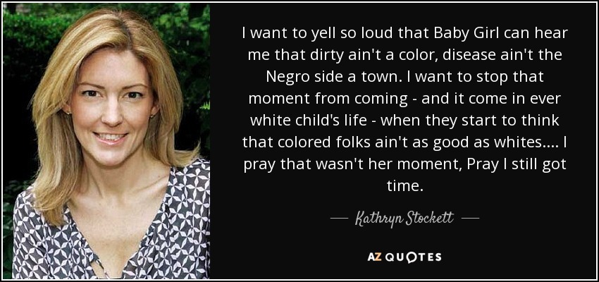 I want to yell so loud that Baby Girl can hear me that dirty ain't a color, disease ain't the Negro side a town. I want to stop that moment from coming - and it come in ever white child's life - when they start to think that colored folks ain't as good as whites. ... I pray that wasn't her moment, Pray I still got time. - Kathryn Stockett