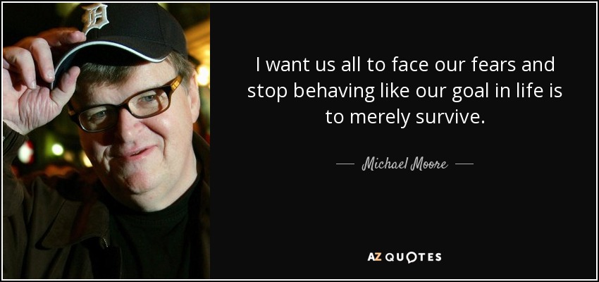 I want us all to face our fears and stop behaving like our goal in life is to merely survive. - Michael Moore