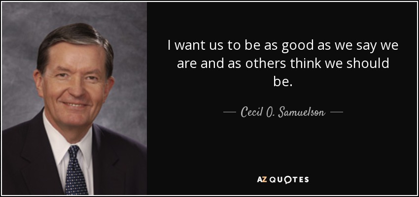 I want us to be as good as we say we are and as others think we should be. - Cecil O. Samuelson