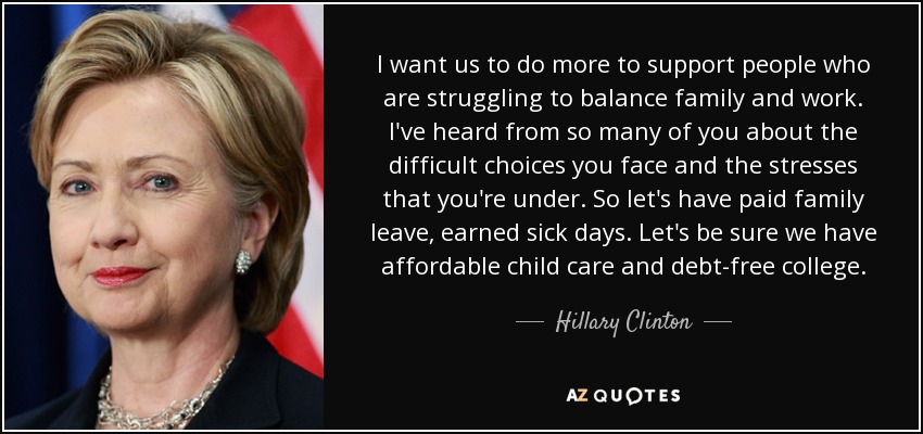 I want us to do more to support people who are struggling to balance family and work. I've heard from so many of you about the difficult choices you face and the stresses that you're under. So let's have paid family leave, earned sick days. Let's be sure we have affordable child care and debt-free college. - Hillary Clinton