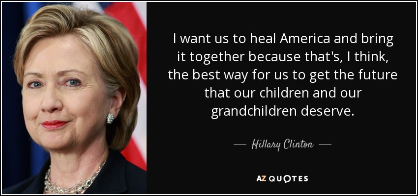 I want us to heal America and bring it together because that's, I think, the best way for us to get the future that our children and our grandchildren deserve. - Hillary Clinton