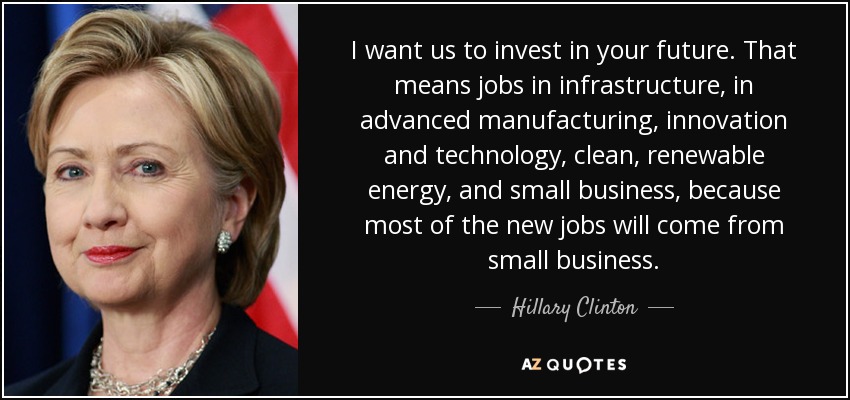 I want us to invest in your future. That means jobs in infrastructure, in advanced manufacturing, innovation and technology, clean, renewable energy, and small business, because most of the new jobs will come from small business. - Hillary Clinton