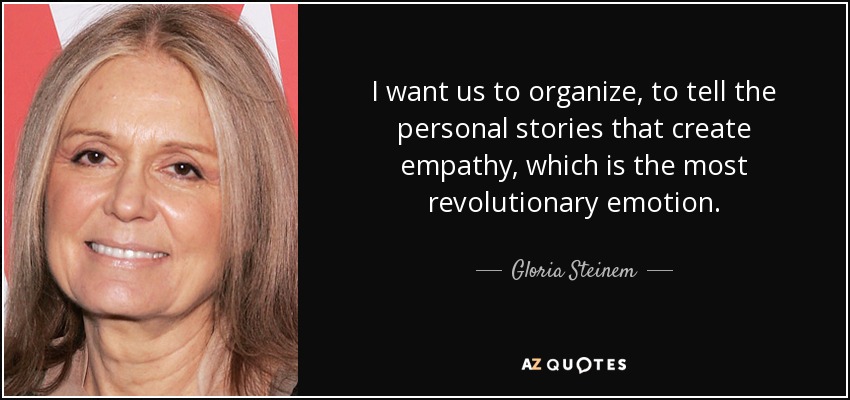 I want us to organize, to tell the personal stories that create empathy, which is the most revolutionary emotion. - Gloria Steinem