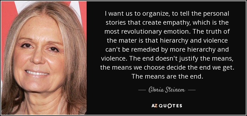 I want us to organize, to tell the personal stories that create empathy, which is the most revolutionary emotion. The truth of the mater is that hierarchy and violence can't be remedied by more hierarchy and violence. The end doesn't justify the means, the means we choose decide the end we get. The means are the end. - Gloria Steinem