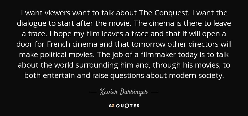 I want viewers want to talk about The Conquest. I want the dialogue to start after the movie. The cinema is there to leave a trace. I hope my film leaves a trace and that it will open a door for French cinema and that tomorrow other directors will make political movies. The job of a filmmaker today is to talk about the world surrounding him and, through his movies, to both entertain and raise questions about modern society. - Xavier Durringer