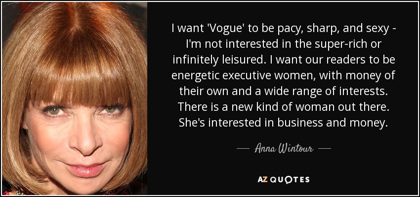 I want 'Vogue' to be pacy, sharp, and sexy - I'm not interested in the super-rich or infinitely leisured. I want our readers to be energetic executive women, with money of their own and a wide range of interests. There is a new kind of woman out there. She's interested in business and money. - Anna Wintour