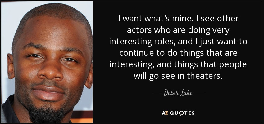 I want what's mine. I see other actors who are doing very interesting roles, and I just want to continue to do things that are interesting, and things that people will go see in theaters. - Derek Luke