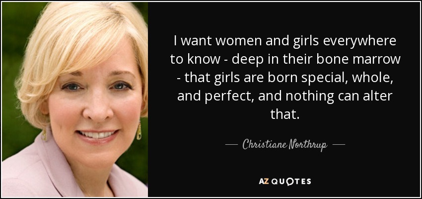 I want women and girls everywhere to know - deep in their bone marrow - that girls are born special, whole, and perfect, and nothing can alter that. - Christiane Northrup
