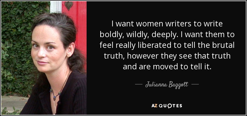 I want women writers to write boldly, wildly, deeply. I want them to feel really liberated to tell the brutal truth, however they see that truth and are moved to tell it. - Julianna Baggott