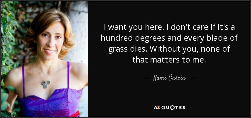 I want you here. I don't care if it's a hundred degrees and every blade of grass dies. Without you, none of that matters to me. - Kami Garcia