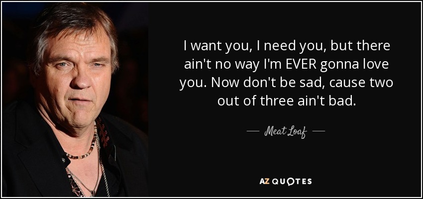 I want you, I need you, but there ain't no way I'm EVER gonna love you. Now don't be sad, cause two out of three ain't bad. - Meat Loaf