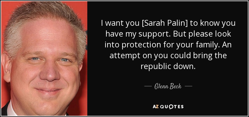 I want you [Sarah Palin] to know you have my support. But please look into protection for your family. An attempt on you could bring the republic down. - Glenn Beck