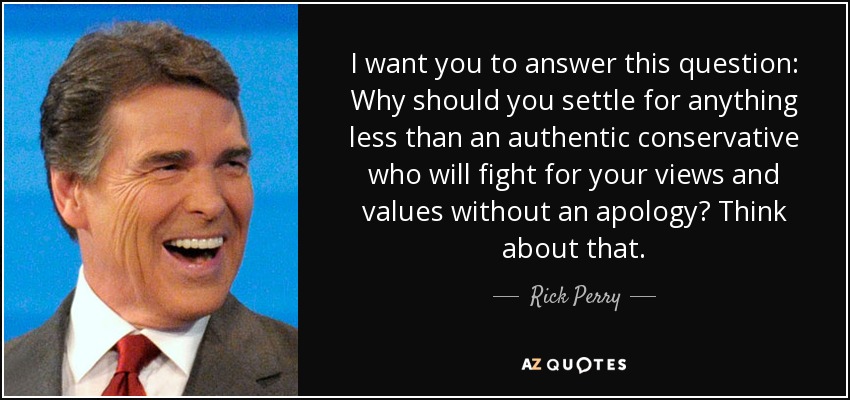 I want you to answer this question: Why should you settle for anything less than an authentic conservative who will fight for your views and values without an apology? Think about that. - Rick Perry